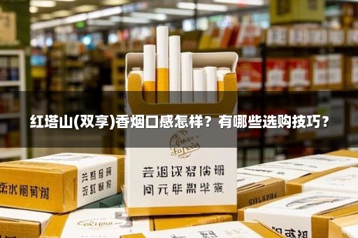 红塔山(双享)香烟口感怎样？有哪些选购技巧？